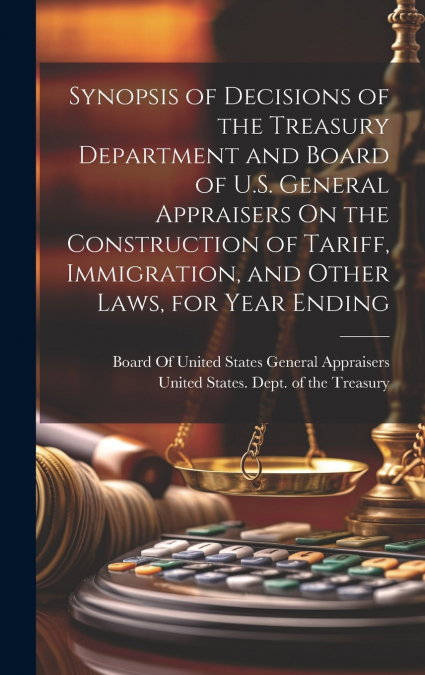 Synopsis of Decisions of the Treasury Department and Board of U.S. General Appraisers On the Construction of Tariff, Immigration, and Other Laws, for Year Ending