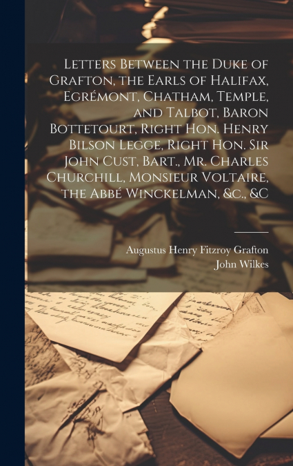 Letters Between the Duke of Grafton, the Earls of Halifax, Egrémont, Chatham, Temple, and Talbot, Baron Bottetourt, Right Hon. Henry Bilson Legge, Right Hon. Sir John Cust, Bart., Mr. Charles Churchil