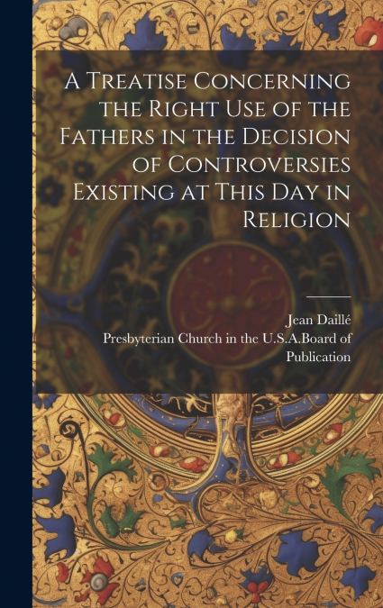 A Treatise Concerning the Right Use of the Fathers in the Decision of Controversies Existing at This Day in Religion