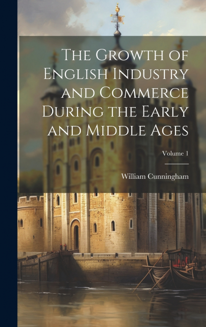 The Growth of English Industry and Commerce During the Early and Middle Ages; Volume 1