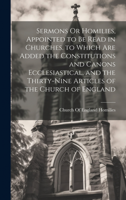 Sermons Or Homilies, Appointed to Be Read in Churches. to Which Are Added the Constitutions and Canons Ecclesiastical, and the Thirty-Nine Articles of the Church of England