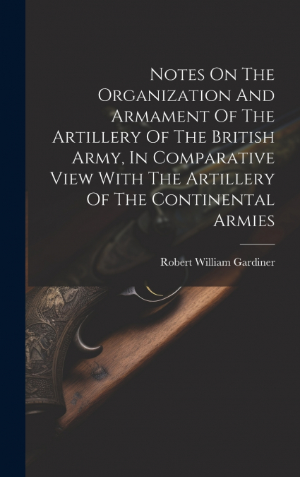 Notes On The Organization And Armament Of The Artillery Of The British Army, In Comparative View With The Artillery Of The Continental Armies