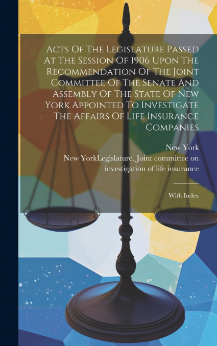 Acts Of The Legislature Passed At The Session Of 1906 Upon The Recommendation Of The Joint Committee Of The Senate And Assembly Of The State Of New York Appointed To Investigate The Affairs Of Life In