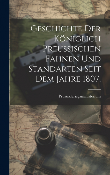 Geschichte der Königlich Preußischen Fahnen und Standarten seit dem Jahre 1807.