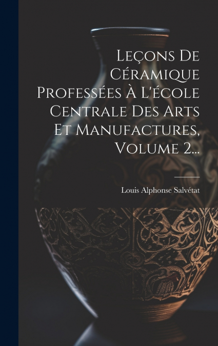 Leçons De Céramique Professées À L’école Centrale Des Arts Et Manufactures, Volume 2...