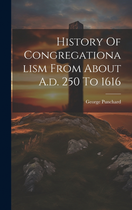 History Of Congregationalism From About A.d. 250 To 1616
