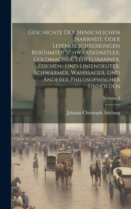 Geschichte Der Menschlichen Narrheit, Oder Lebensbeschreibungen Berühmter Schwarzkünstler, Goldmacher, Teufelsbanner, Zeichen- Und Liniendeuter, Schwärmer, Wahrsager, Und Anderer Philosophischer Unhol