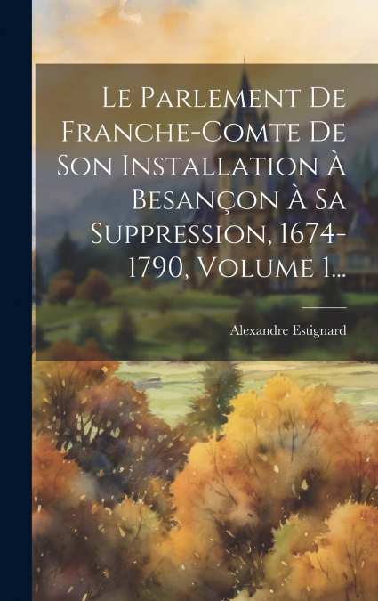 Le Parlement De Franche-comte De Son Installation À Besançon À Sa Suppression, 1674-1790, Volume 1...