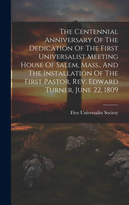 The Centennial Anniversary Of The Dedication Of The First Universalist Meeting House Of Salem, Mass., And The Installation Of The First Pastor, Rev. Edward Turner, June 22, 1809
