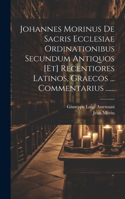 Johannes Morinus De Sacris Ecclesiae Ordinationibus Secundum Antiquos [et] Recentiores Latinos, Graecos ... Commentarius ......