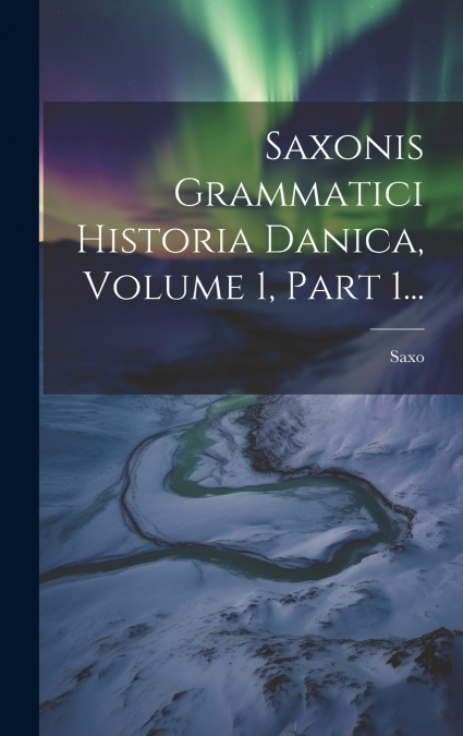 Saxonis Grammatici Historia Danica, Volume 1, Part 1...