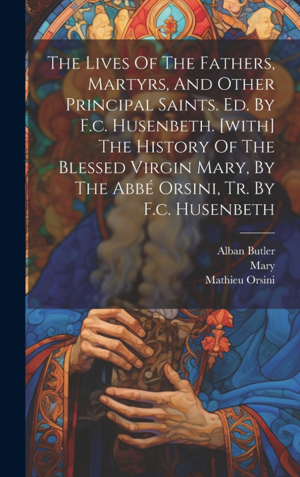 The Lives Of The Fathers, Martyrs, And Other Principal Saints. Ed. By F.c. Husenbeth. [with] The History Of The Blessed Virgin Mary, By The Abbé Orsini, Tr. By F.c. Husenbeth
