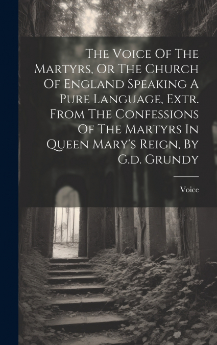 The Voice Of The Martyrs, Or The Church Of England Speaking A Pure Language, Extr. From The Confessions Of The Martyrs In Queen Mary’s Reign, By G.d. Grundy
