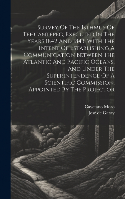 Survey Of The Isthmus Of Tehuantepec, Executed In The Years 1842 And 1843, With The Intent Of Establishing A Communication Between The Atlantic And Pacific Oceans, And Under The Superintendence Of A S