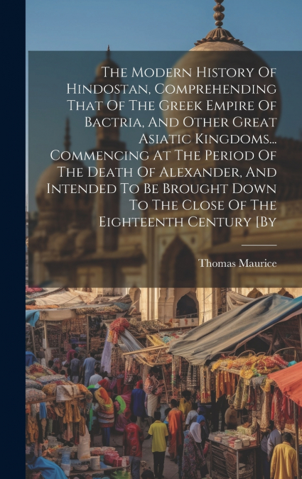 The Modern History Of Hindostan, Comprehending That Of The Greek Empire Of Bactria, And Other Great Asiatic Kingdoms... Commencing At The Period Of The Death Of Alexander, And Intended To Be Brought D