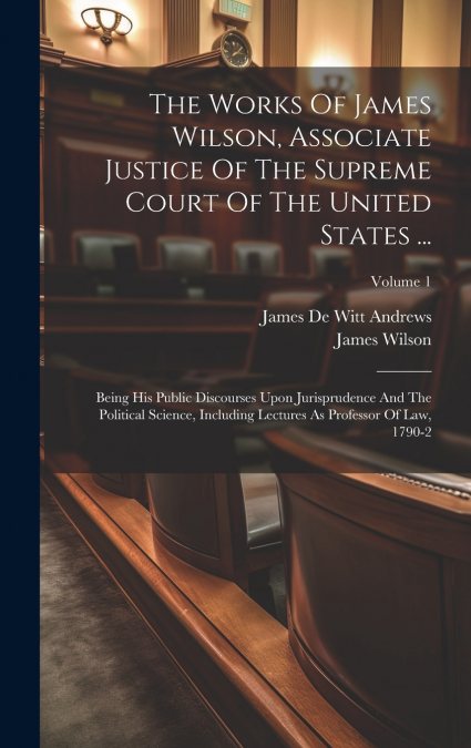 The Works Of James Wilson, Associate Justice Of The Supreme Court Of The United States ...