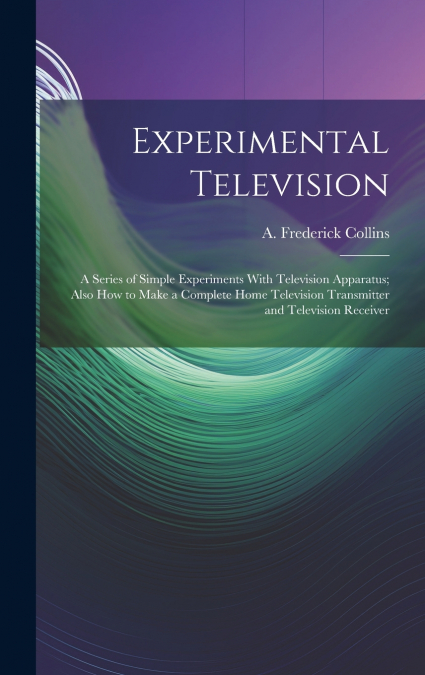 Experimental Television; a Series of Simple Experiments With Television Apparatus; Also how to Make a Complete Home Television Transmitter and Television Receiver