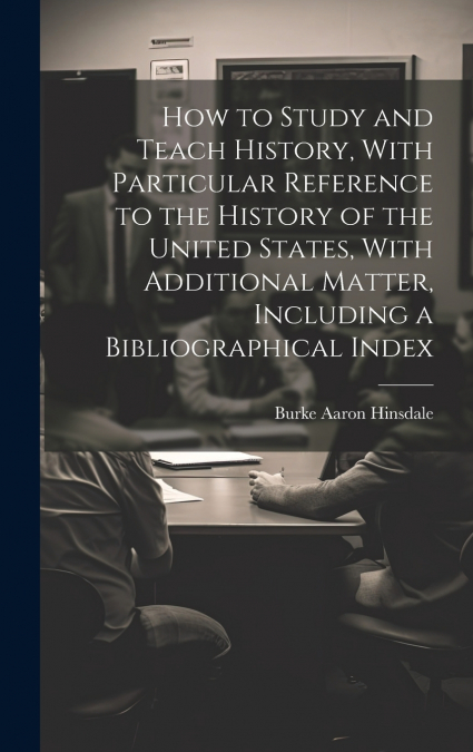How to Study and Teach History, With Particular Reference to the History of the United States, With Additional Matter, Including a Bibliographical Index
