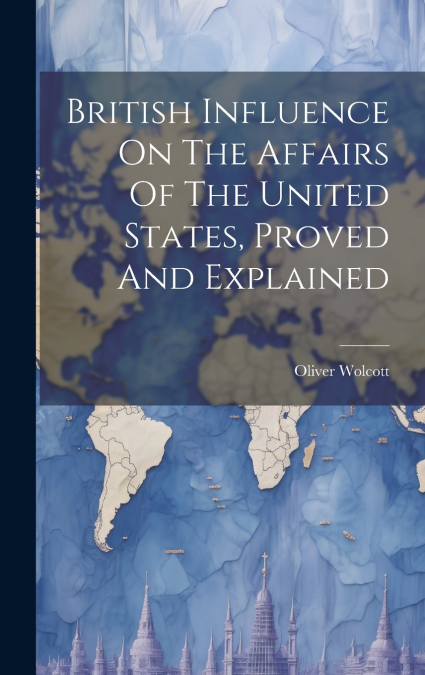 British Influence On The Affairs Of The United States, Proved And Explained