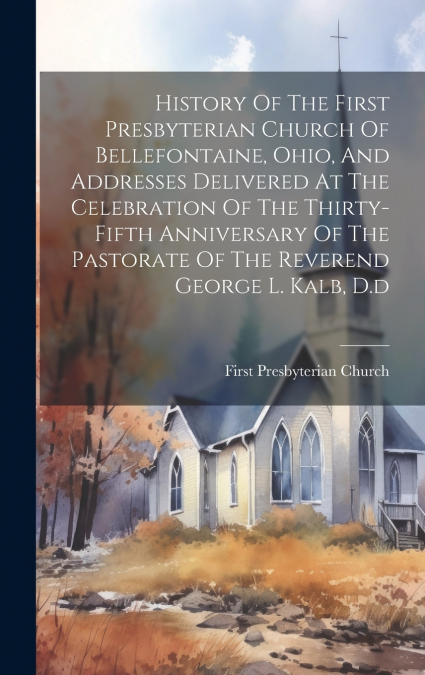History Of The First Presbyterian Church Of Bellefontaine, Ohio, And Addresses Delivered At The Celebration Of The Thirty-fifth Anniversary Of The Pastorate Of The Reverend George L. Kalb, D.d