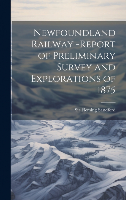 Newfoundland Railway -report of Preliminary Survey and Explorations of 1875