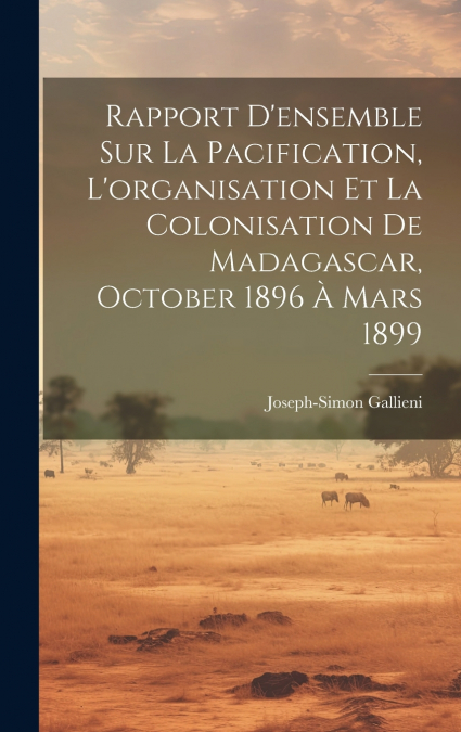 Rapport D’ensemble Sur La Pacification, L’organisation Et La Colonisation De Madagascar, October 1896 À Mars 1899