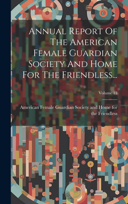 Annual Report Of The American Female Guardian Society And Home For The Friendless...; Volume 13