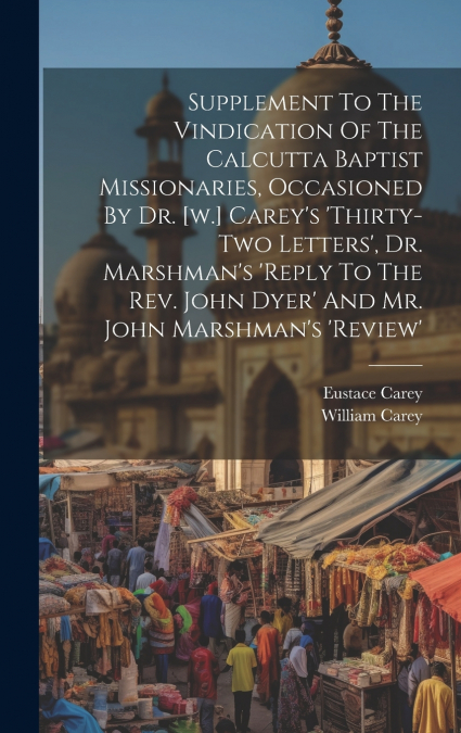 Supplement To The Vindication Of The Calcutta Baptist Missionaries, Occasioned By Dr. [w.] Carey’s ’thirty-two Letters’, Dr. Marshman’s ’reply To The Rev. John Dyer’ And Mr. John Marshman’s ’review’