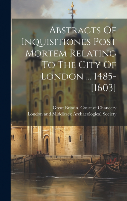 Abstracts Of Inquisitiones Post Mortem Relating To The City Of London ... 1485-[1603]