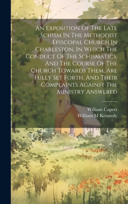 An Exposition Of The Late Schism In The Methodist Episcopal Church In Charleston, In Which The Conduct Of The Schismatics, And The Course Of The Church Towards Them, Are Fully Set Forth, And Their Com