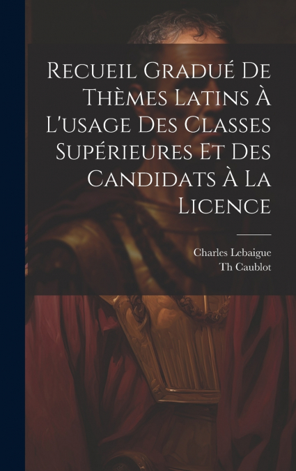 Recueil Gradué De Thèmes Latins À L’usage Des Classes Supérieures Et Des Candidats À La Licence