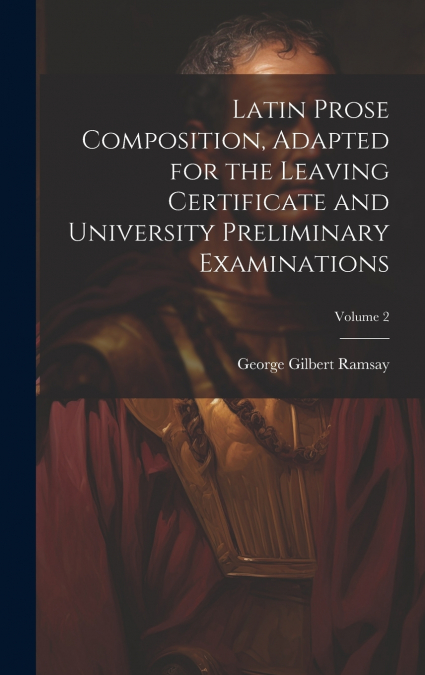 Latin Prose Composition, Adapted for the Leaving Certificate and University Preliminary Examinations; Volume 2
