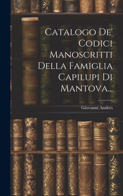Catalogo De’ Codici Manoscritti Della Famiglia Capilupi Di Mantova...