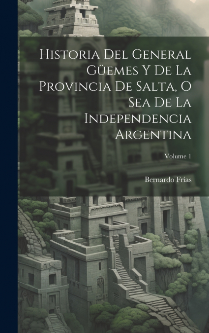Historia Del General Güemes Y De La Provincia De Salta, O Sea De La Independencia Argentina; Volume 1