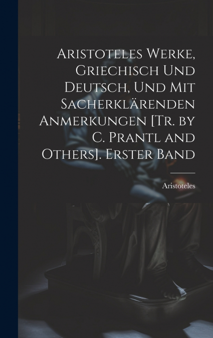 Aristoteles Werke, Griechisch Und Deutsch, Und Mit Sacherklärenden Anmerkungen [Tr. by C. Prantl and Others]. Erster Band
