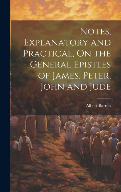 Notes, Explanatory and Practical, On the General Epistles of James, Peter, John and Jude