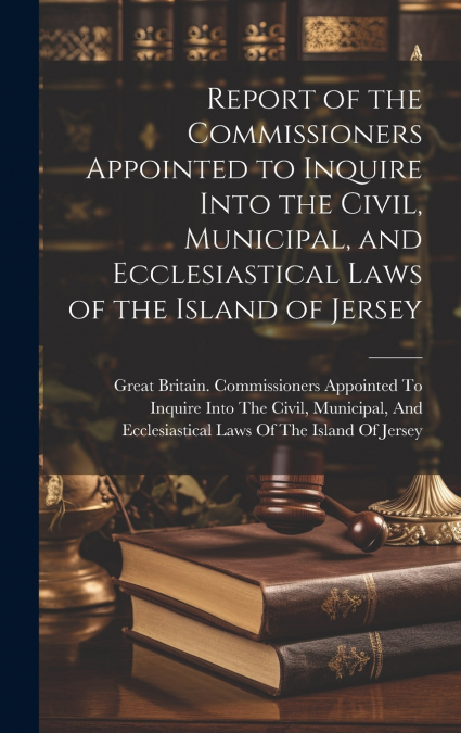 Report of the Commissioners Appointed to Inquire Into the Civil, Municipal, and Ecclesiastical Laws of the Island of Jersey