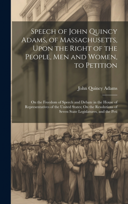 Speech of John Quincy Adams, of Massachusetts, Upon the Right of the People, Men and Women, to Petition; On the Freedom of Speech and Debate in the House of Representatives of the United States; On th
