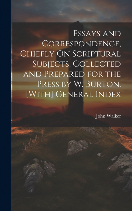 Essays and Correspondence, Chiefly On Scriptural Subjects, Collected and Prepared for the Press by W. Burton. [With] General Index