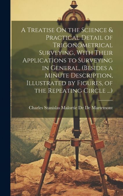 A Treatise On the Science & Practical Detail of Trigonometrical Surveying, With Their Applications to Surveying in General, (Besides a Minute Description, Illustrated by Figures, of the Repeating Circ