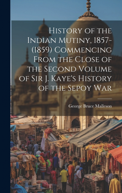 History of the Indian Mutiny, 1857-(1859) Commencing From the Close of the Second Volume of Sir J. Kaye’s History of the Sepoy War