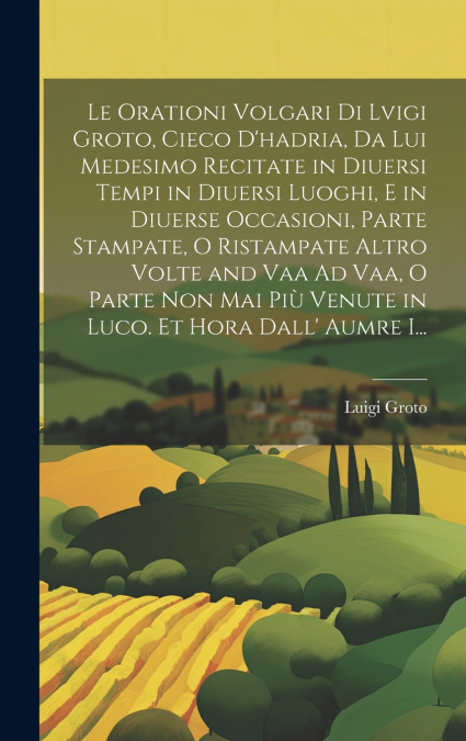 Le Orationi Volgari Di Lvigi Groto, Cieco D’hadria, Da Lui Medesimo Recitate in Diuersi Tempi in Diuersi Luoghi, E in Diuerse Occasioni, Parte Stampate, O Ristampate Altro Volte and Vaa Ad Vaa, O Part