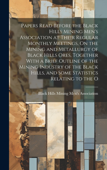 Papers Read Before the Black Hills Mining Men’s Association at Their Regular Monthly Meetings, On the Mining and Metallurgy of Black Hills Ores, Together With a Brief Outline of the Mining Industry of