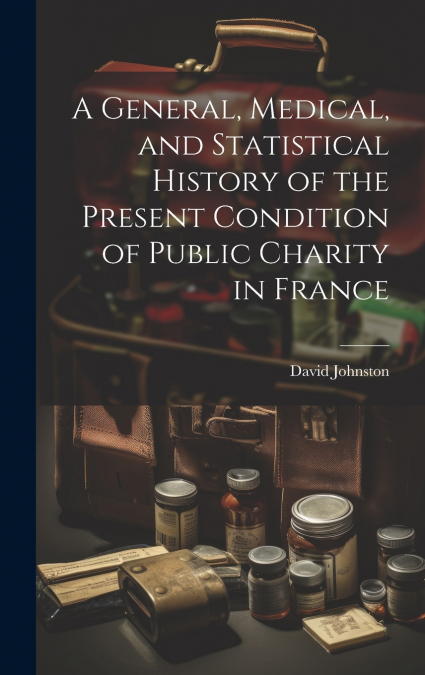 A General, Medical, and Statistical History of the Present Condition of Public Charity in France