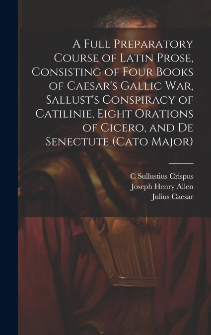 A Full Preparatory Course of Latin Prose, Consisting of Four Books of Caesar’s Gallic War, Sallust’s Conspiracy of Catilinie, Eight Orations of Cicero, and De Senectute (Cato Major)