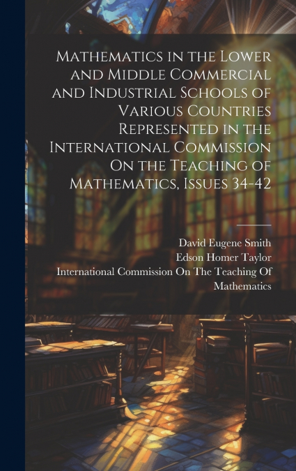 Mathematics in the Lower and Middle Commercial and Industrial Schools of Various Countries Represented in the International Commission On the Teaching of Mathematics, Issues 34-42