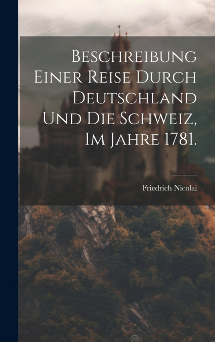 Beschreibung einer Reise durch Deutschland und die Schweiz, im Jahre 1781.