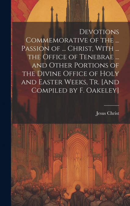 Devotions Commemorative of the ... Passion of ... Christ, With ... the Office of Tenebrae ... and Other Portions of the Divine Office of Holy and Easter Weeks, Tr. [And Compiled by F. Oakeley]