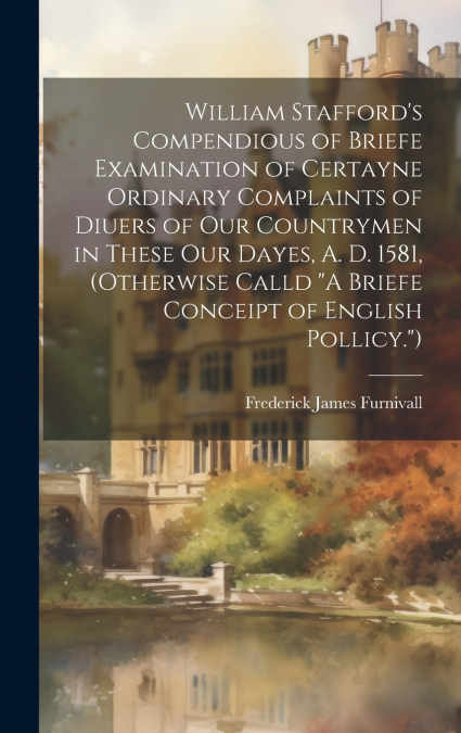 William Stafford’s Compendious of Briefe Examination of Certayne Ordinary Complaints of Diuers of Our Countrymen in These Our Dayes, A. D. 1581, (Otherwise Calld 'A Briefe Conceipt of English Pollicy.
