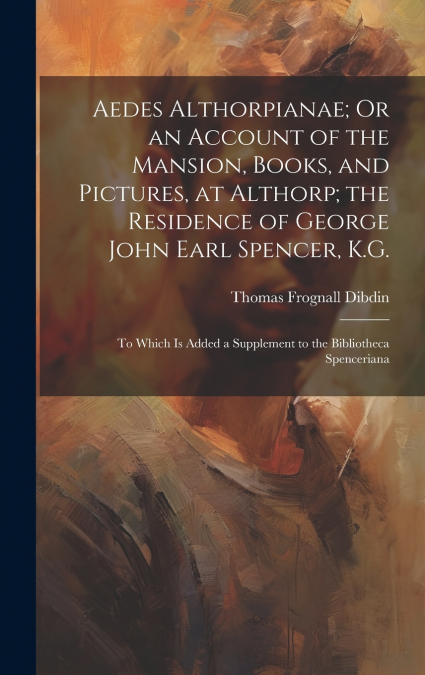Aedes Althorpianae; Or an Account of the Mansion, Books, and Pictures, at Althorp; the Residence of George John Earl Spencer, K.G.